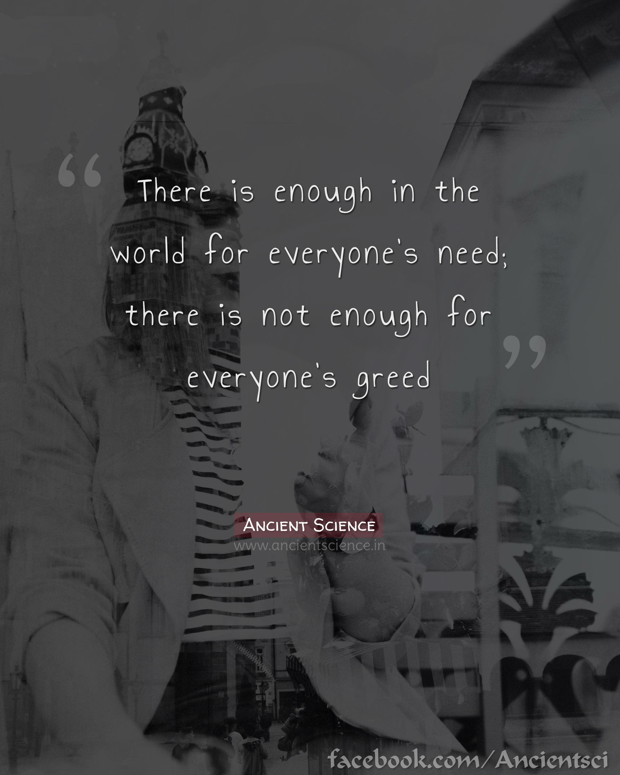 There is enough in the world for everyone’s need; there is not enough for everyone’s greed.